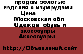 продам золотые изделия с изумрудами › Цена ­ 10 000 - Московская обл. Одежда, обувь и аксессуары » Аксессуары   